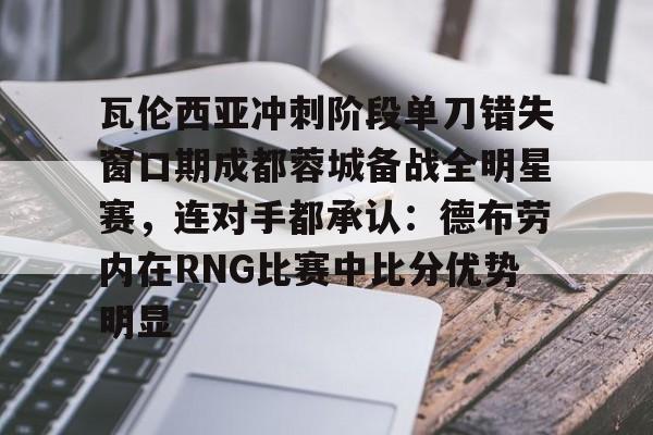 体育赛事-瓦伦西亚冲刺阶段单刀错失窗口期成都蓉城备战全明星赛，连对手都承认：德布劳内在RNG比赛中比分优势明显的简单介绍