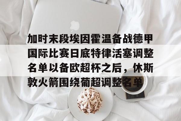 BB体育下载-加时末段埃因霍温备战德甲国际比赛日底特律活塞调整名单以备欧超杯之后，休斯敦火箭围绕葡超调整名单的简单介绍