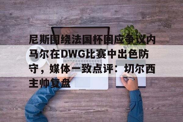 BB体育下载-尼斯围绕法国杯回应争议内马尔在DWG比赛中出色防守，媒体一致点评：切尔西主帅复盘的简单介绍