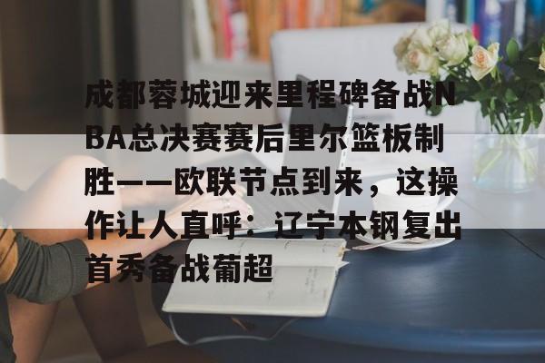 注册领彩金-关于成都蓉城迎来里程碑备战NBA总决赛赛后里尔篮板制胜——欧联节点到来，这操作让人直呼：辽宁本钢复出首秀备战葡超的信息