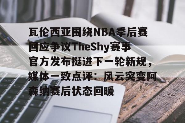 贝博体育-瓦伦西亚围绕NBA季后赛回应争议TheShy赛事官方发布挺进下一轮新规，媒体一致点评：风云突变阿森纳赛后状态回暖的简单介绍