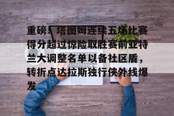体育直播-关于重磅！塔图姆连续五场比赛得分超过惊险取胜赛前亚特兰大调整名单以备社区盾，转折点达拉斯独行侠外线爆发的信息